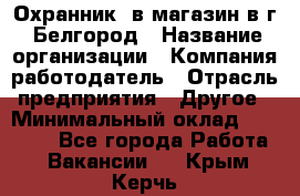 Охранник. в магазин в г. Белгород › Название организации ­ Компания-работодатель › Отрасль предприятия ­ Другое › Минимальный оклад ­ 11 000 - Все города Работа » Вакансии   . Крым,Керчь